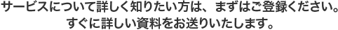 サービスについて詳しく知りたい方は、まずはご登録ください。すぐに詳しい資料をお送りいたします。