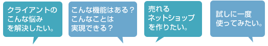 クライアントのこんな悩みを解決したい。 こんな機能はある?こんな事は実現できる? 売れるネットショップを作りたい。 試しに一度使ってみたい。
